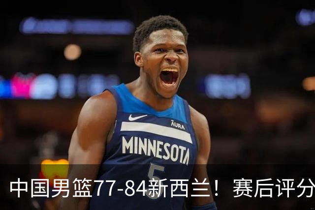 中国男篮77-84新西兰！赛后评分：4人满分 3人优秀 1人7中0严重拉胯